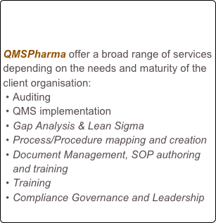 


QMSPharma offer a broad range of services depending on the needs and maturity of the client organisation:
Auditing
QMS implementation
Gap Analysis & Lean Sigma
Process/Procedure mapping and creation
Document Management, SOP authoring and training
Training
Compliance Governance and Leadership